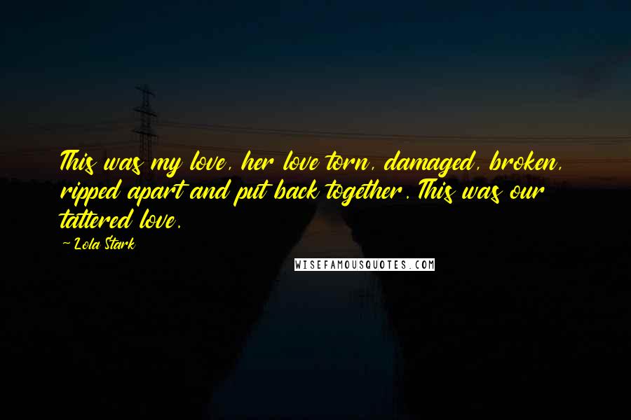 Lola Stark Quotes: This was my love, her love torn, damaged, broken, ripped apart and put back together. This was our tattered love.