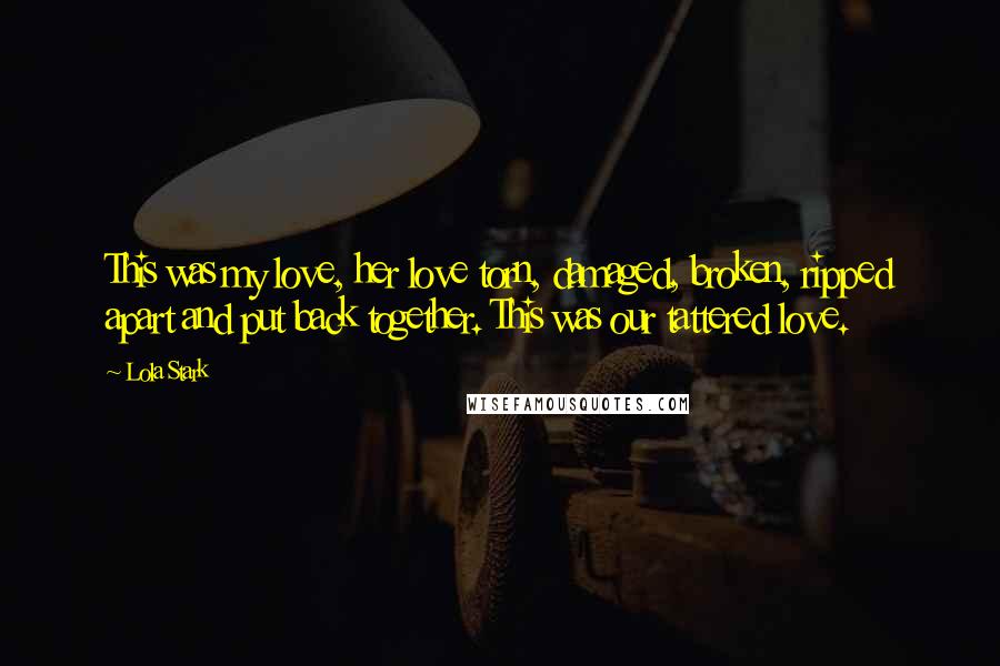 Lola Stark Quotes: This was my love, her love torn, damaged, broken, ripped apart and put back together. This was our tattered love.