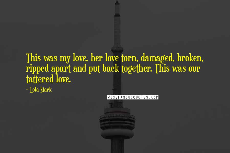 Lola Stark Quotes: This was my love, her love torn, damaged, broken, ripped apart and put back together. This was our tattered love.