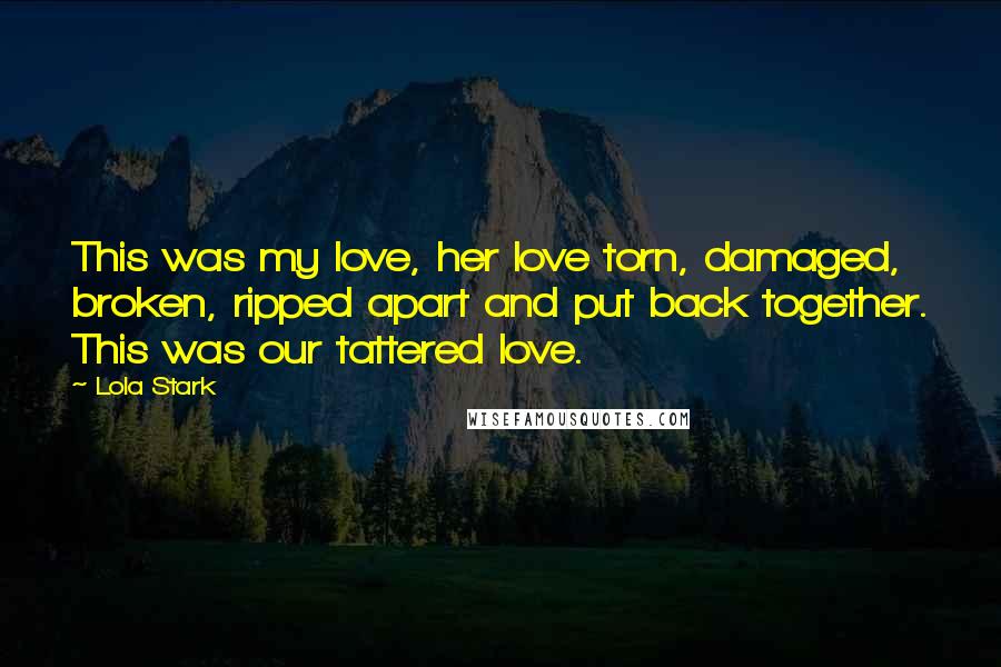 Lola Stark Quotes: This was my love, her love torn, damaged, broken, ripped apart and put back together. This was our tattered love.