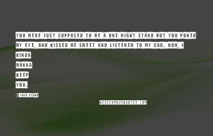 Lola Stark Quotes: You were just supposed to be a one night stand but you poked my eye, and kissed me sweet and listened to my car. Now, I kinda wanna keep you.