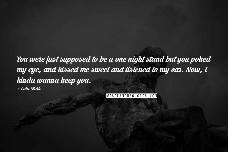 Lola Stark Quotes: You were just supposed to be a one night stand but you poked my eye, and kissed me sweet and listened to my car. Now, I kinda wanna keep you.