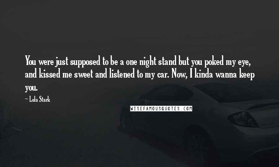 Lola Stark Quotes: You were just supposed to be a one night stand but you poked my eye, and kissed me sweet and listened to my car. Now, I kinda wanna keep you.