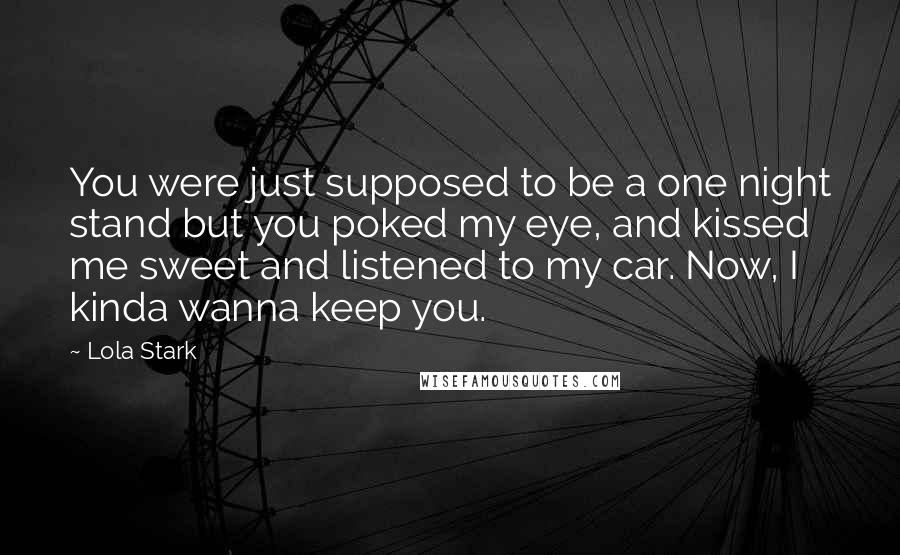 Lola Stark Quotes: You were just supposed to be a one night stand but you poked my eye, and kissed me sweet and listened to my car. Now, I kinda wanna keep you.
