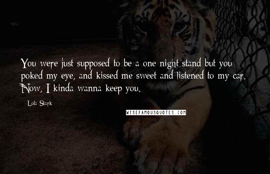 Lola Stark Quotes: You were just supposed to be a one night stand but you poked my eye, and kissed me sweet and listened to my car. Now, I kinda wanna keep you.