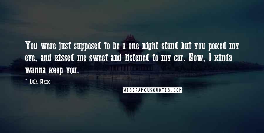 Lola Stark Quotes: You were just supposed to be a one night stand but you poked my eye, and kissed me sweet and listened to my car. Now, I kinda wanna keep you.