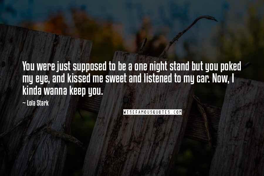 Lola Stark Quotes: You were just supposed to be a one night stand but you poked my eye, and kissed me sweet and listened to my car. Now, I kinda wanna keep you.