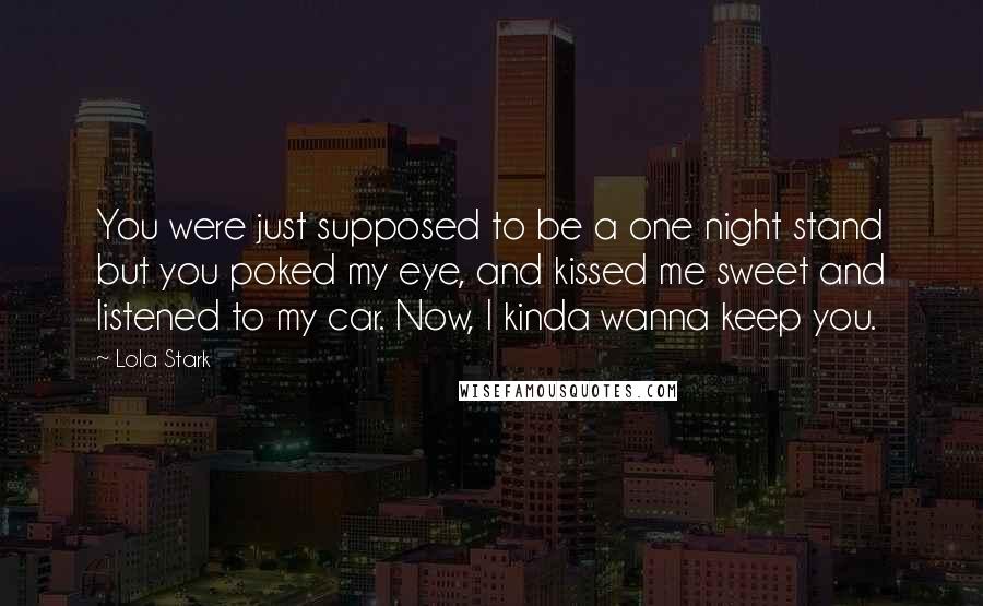 Lola Stark Quotes: You were just supposed to be a one night stand but you poked my eye, and kissed me sweet and listened to my car. Now, I kinda wanna keep you.