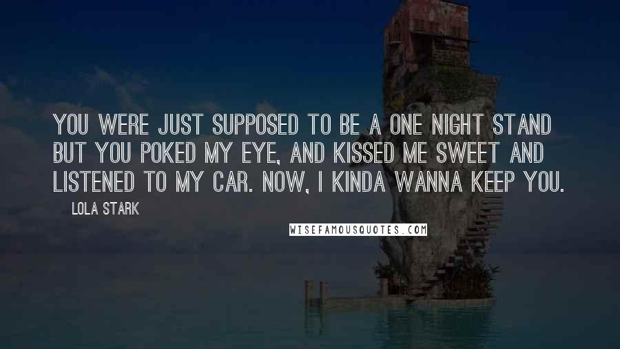 Lola Stark Quotes: You were just supposed to be a one night stand but you poked my eye, and kissed me sweet and listened to my car. Now, I kinda wanna keep you.