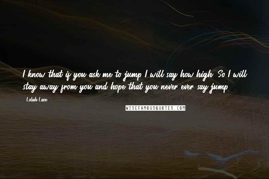 Lolah Lace Quotes: I know that if you ask me to jump I will say how high. So I will stay away from you and hope that you never ever say jump.