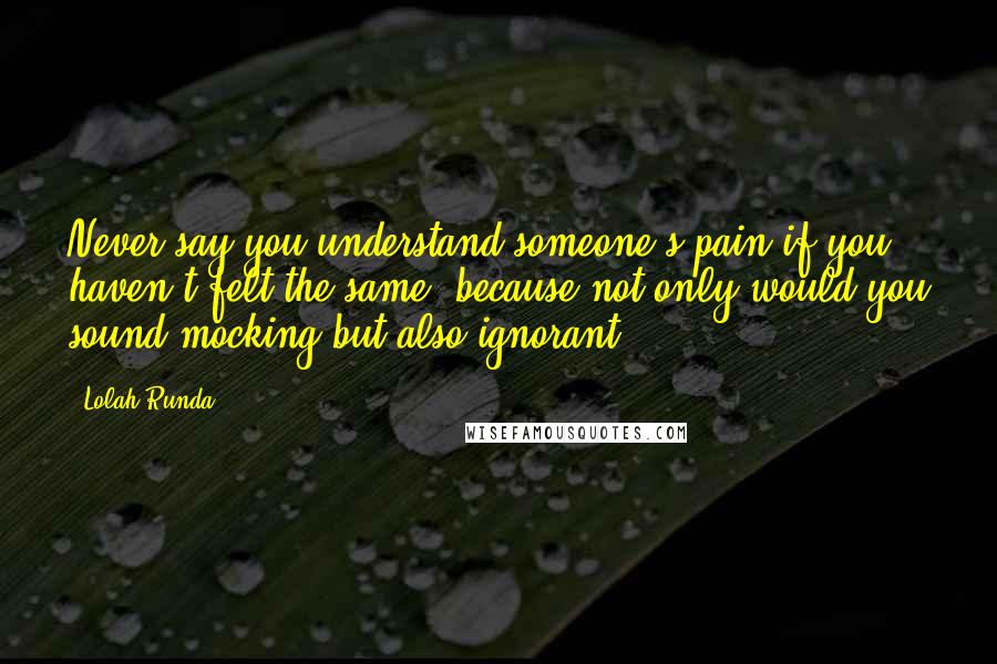 Lolah Runda Quotes: Never say you understand someone's pain if you haven't felt the same, because not only would you sound mocking but also ignorant.