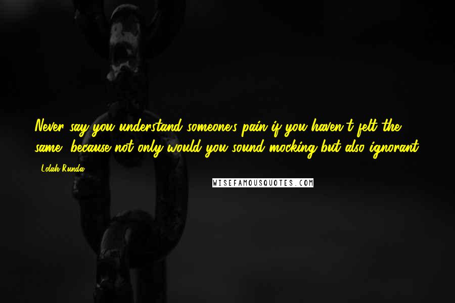 Lolah Runda Quotes: Never say you understand someone's pain if you haven't felt the same, because not only would you sound mocking but also ignorant.