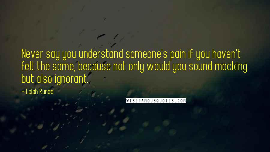 Lolah Runda Quotes: Never say you understand someone's pain if you haven't felt the same, because not only would you sound mocking but also ignorant.