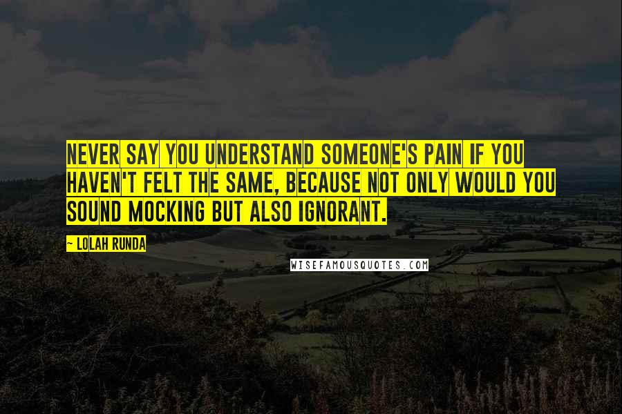 Lolah Runda Quotes: Never say you understand someone's pain if you haven't felt the same, because not only would you sound mocking but also ignorant.