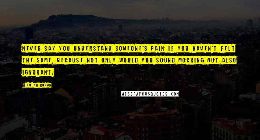 Lolah Runda Quotes: Never say you understand someone's pain if you haven't felt the same, because not only would you sound mocking but also ignorant.