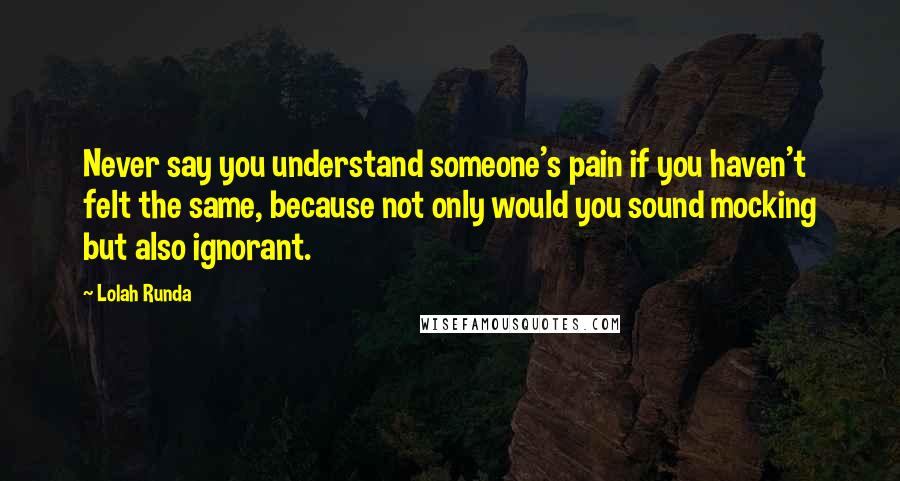 Lolah Runda Quotes: Never say you understand someone's pain if you haven't felt the same, because not only would you sound mocking but also ignorant.