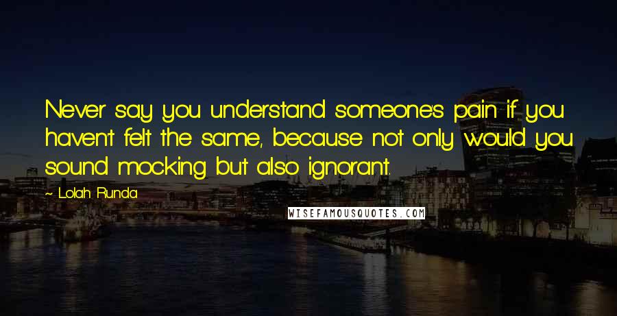 Lolah Runda Quotes: Never say you understand someone's pain if you haven't felt the same, because not only would you sound mocking but also ignorant.