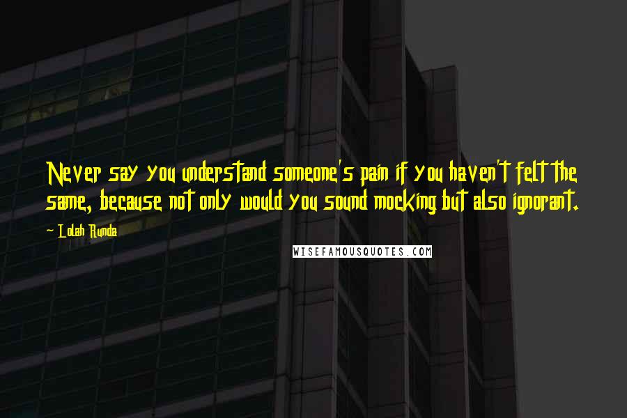 Lolah Runda Quotes: Never say you understand someone's pain if you haven't felt the same, because not only would you sound mocking but also ignorant.