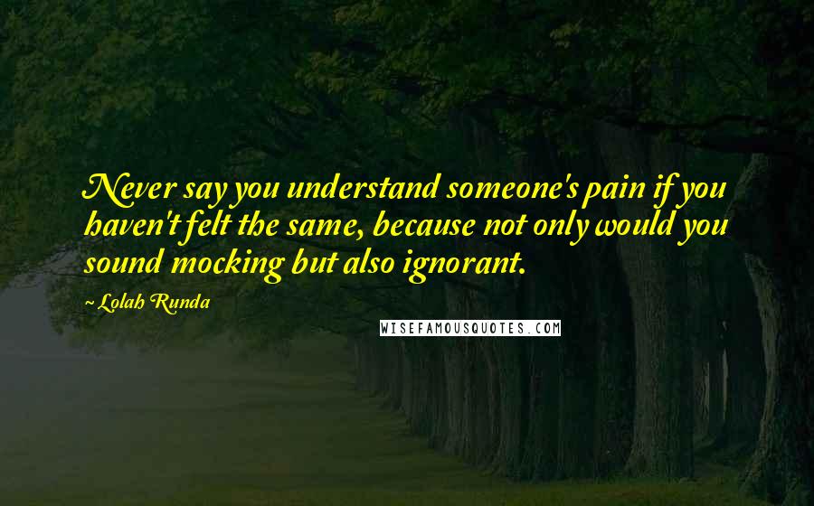 Lolah Runda Quotes: Never say you understand someone's pain if you haven't felt the same, because not only would you sound mocking but also ignorant.