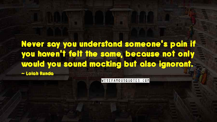 Lolah Runda Quotes: Never say you understand someone's pain if you haven't felt the same, because not only would you sound mocking but also ignorant.