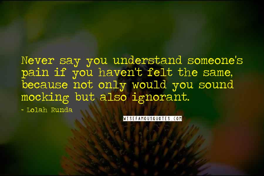 Lolah Runda Quotes: Never say you understand someone's pain if you haven't felt the same, because not only would you sound mocking but also ignorant.