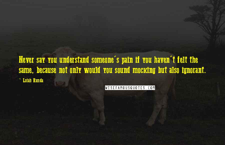 Lolah Runda Quotes: Never say you understand someone's pain if you haven't felt the same, because not only would you sound mocking but also ignorant.