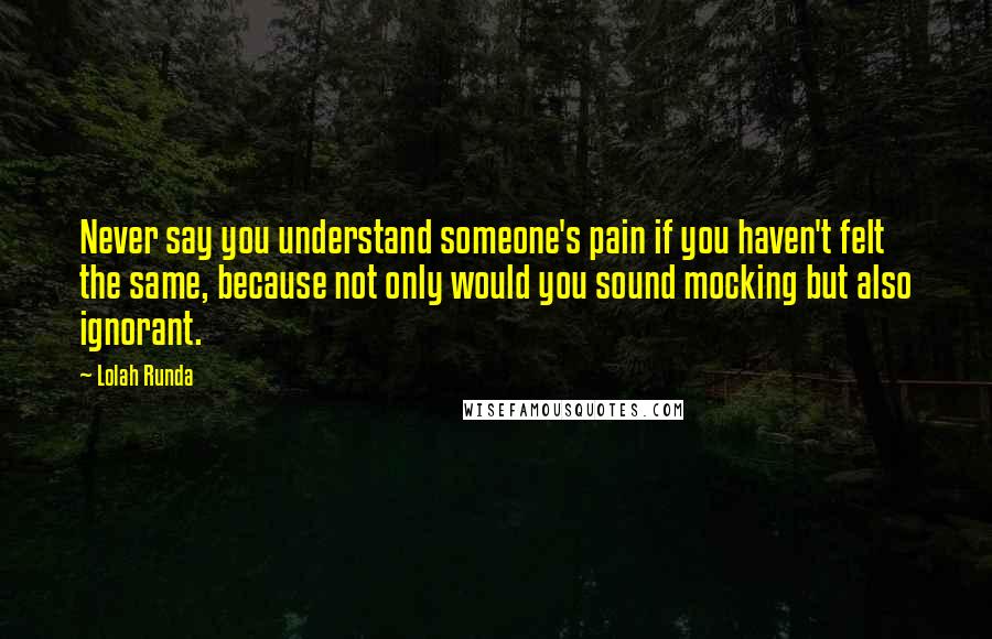 Lolah Runda Quotes: Never say you understand someone's pain if you haven't felt the same, because not only would you sound mocking but also ignorant.