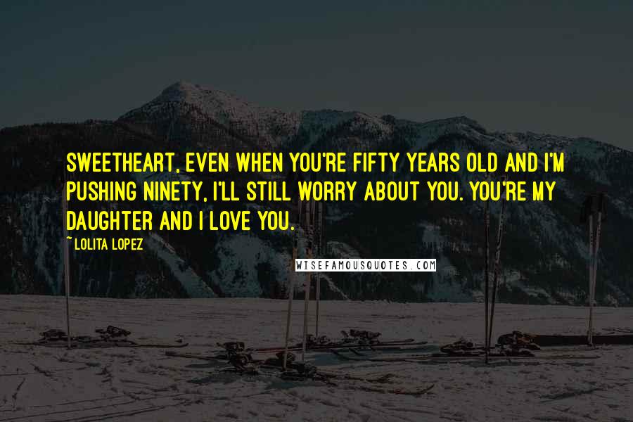 Lolita Lopez Quotes: Sweetheart, even when you're fifty years old and I'm pushing ninety, I'll still worry about you. You're my daughter and I love you.