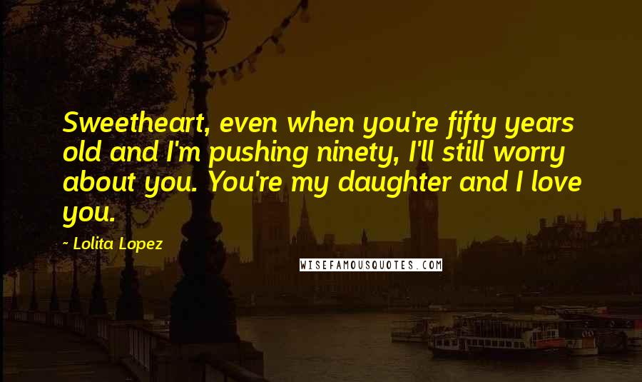 Lolita Lopez Quotes: Sweetheart, even when you're fifty years old and I'm pushing ninety, I'll still worry about you. You're my daughter and I love you.