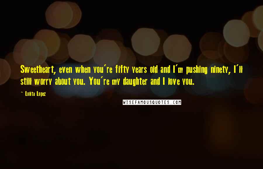 Lolita Lopez Quotes: Sweetheart, even when you're fifty years old and I'm pushing ninety, I'll still worry about you. You're my daughter and I love you.