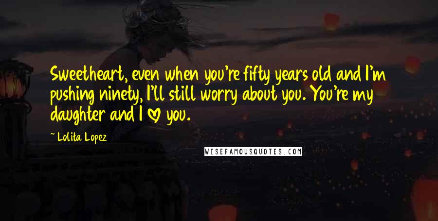 Lolita Lopez Quotes: Sweetheart, even when you're fifty years old and I'm pushing ninety, I'll still worry about you. You're my daughter and I love you.