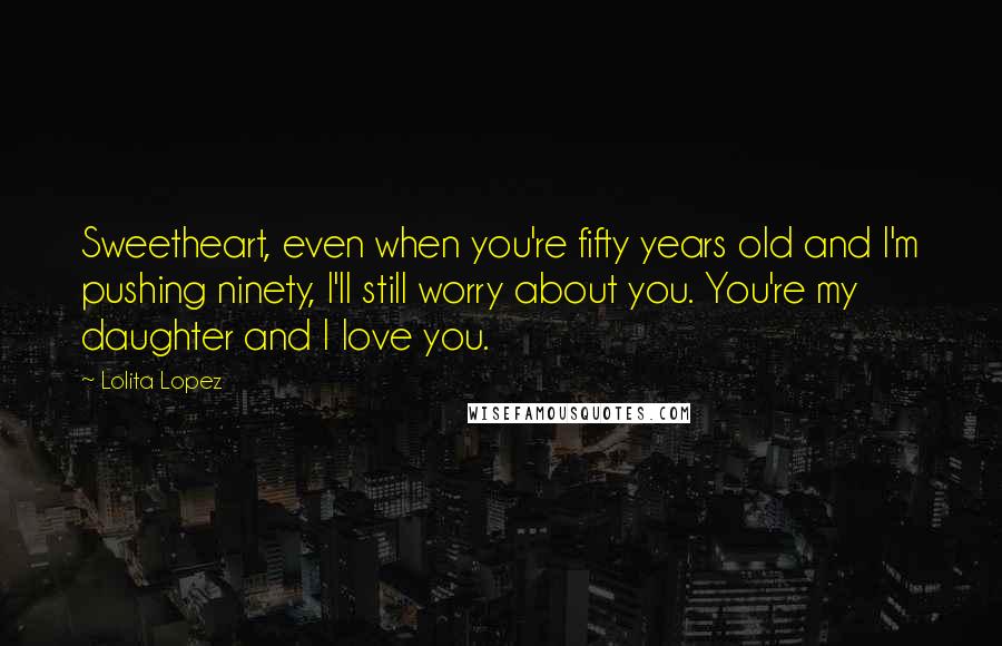 Lolita Lopez Quotes: Sweetheart, even when you're fifty years old and I'm pushing ninety, I'll still worry about you. You're my daughter and I love you.