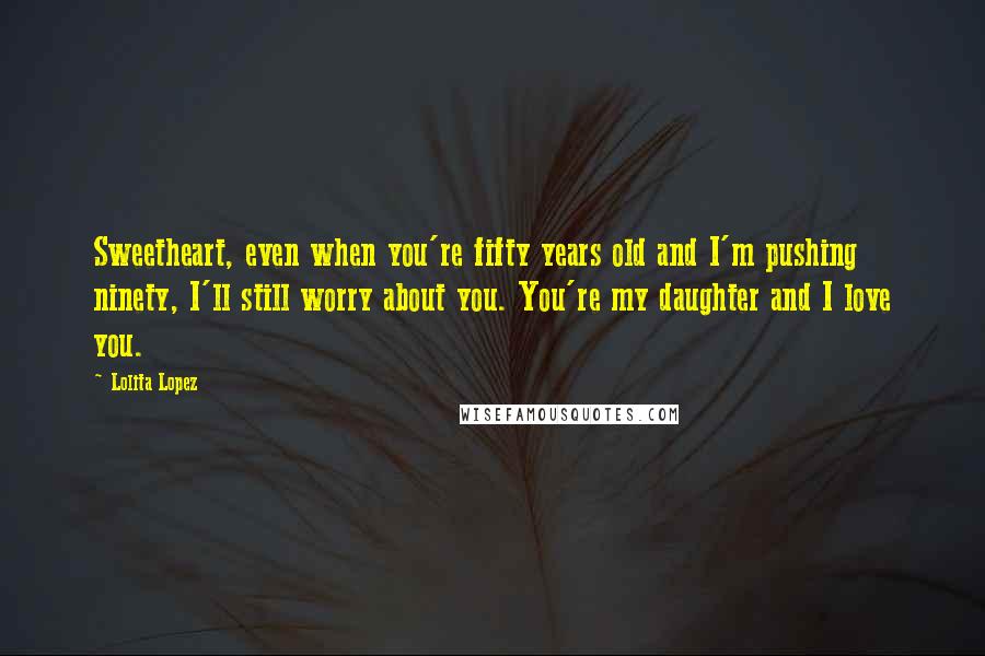 Lolita Lopez Quotes: Sweetheart, even when you're fifty years old and I'm pushing ninety, I'll still worry about you. You're my daughter and I love you.