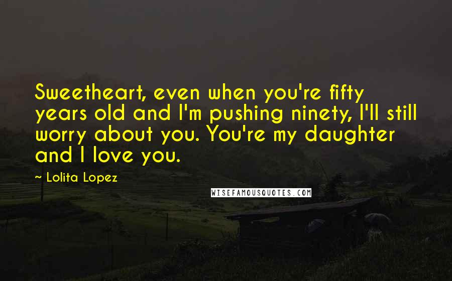 Lolita Lopez Quotes: Sweetheart, even when you're fifty years old and I'm pushing ninety, I'll still worry about you. You're my daughter and I love you.