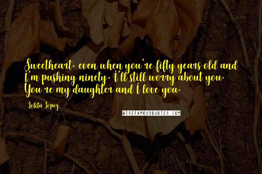 Lolita Lopez Quotes: Sweetheart, even when you're fifty years old and I'm pushing ninety, I'll still worry about you. You're my daughter and I love you.