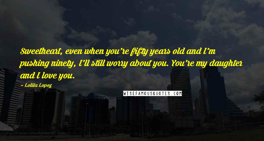 Lolita Lopez Quotes: Sweetheart, even when you're fifty years old and I'm pushing ninety, I'll still worry about you. You're my daughter and I love you.