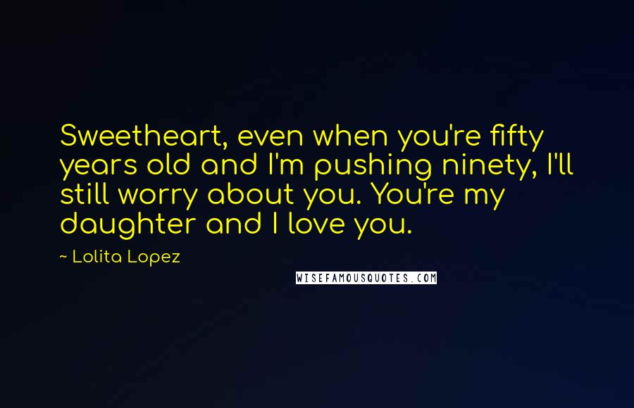 Lolita Lopez Quotes: Sweetheart, even when you're fifty years old and I'm pushing ninety, I'll still worry about you. You're my daughter and I love you.