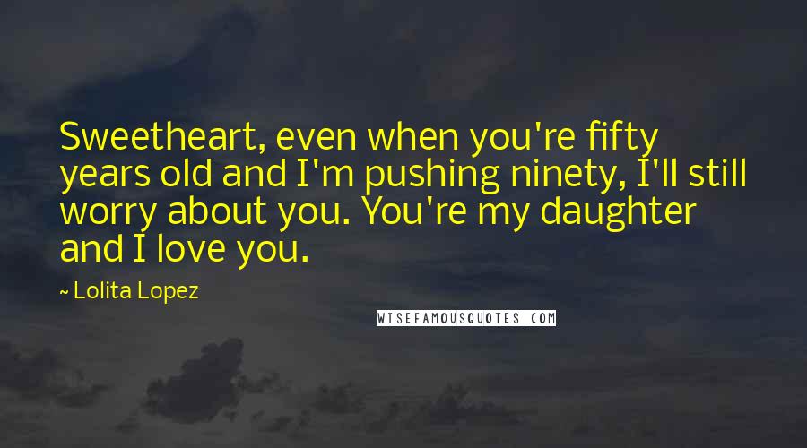 Lolita Lopez Quotes: Sweetheart, even when you're fifty years old and I'm pushing ninety, I'll still worry about you. You're my daughter and I love you.