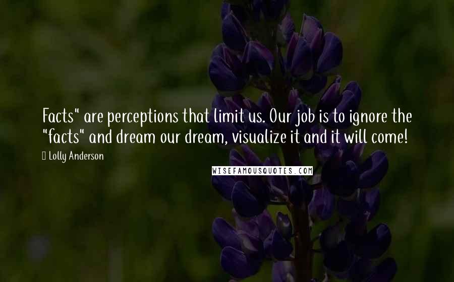 Lolly Anderson Quotes: Facts" are perceptions that limit us. Our job is to ignore the "facts" and dream our dream, visualize it and it will come!