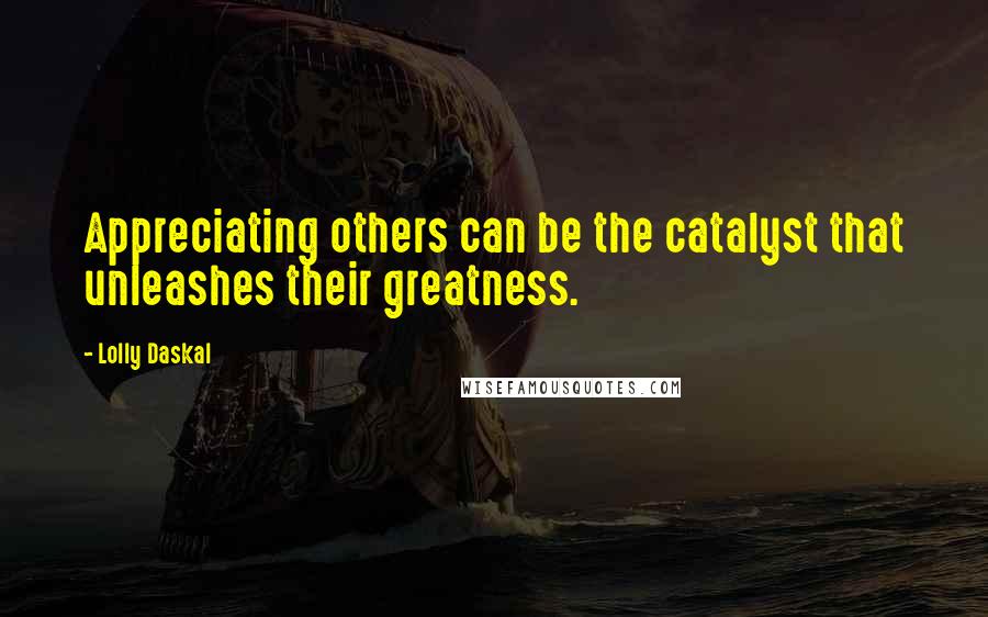 Lolly Daskal Quotes: Appreciating others can be the catalyst that unleashes their greatness.