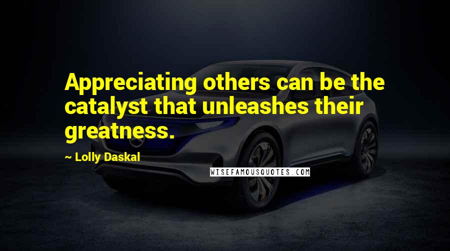 Lolly Daskal Quotes: Appreciating others can be the catalyst that unleashes their greatness.