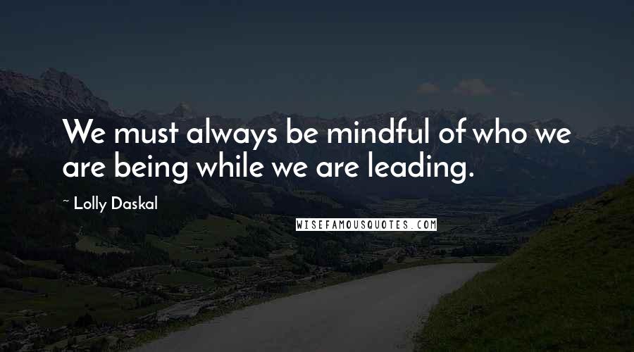 Lolly Daskal Quotes: We must always be mindful of who we are being while we are leading.