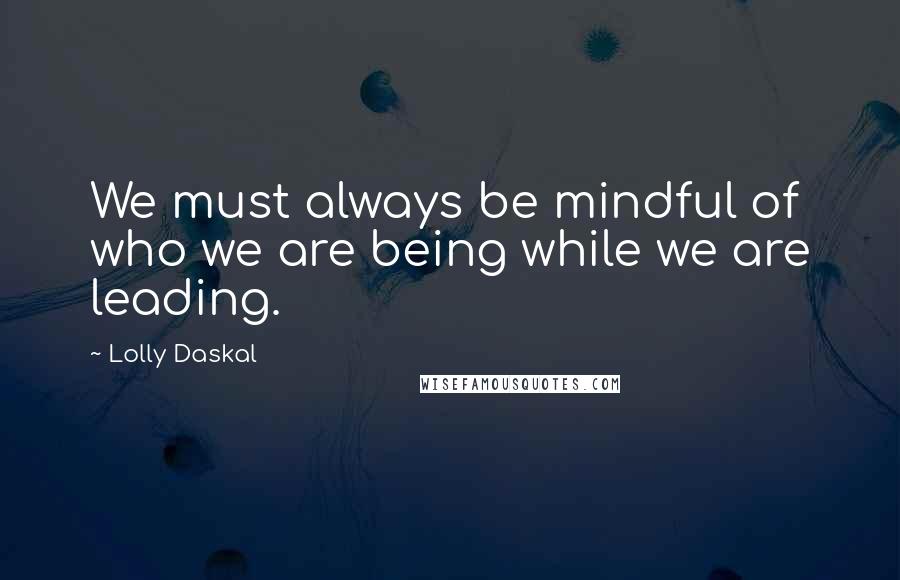 Lolly Daskal Quotes: We must always be mindful of who we are being while we are leading.