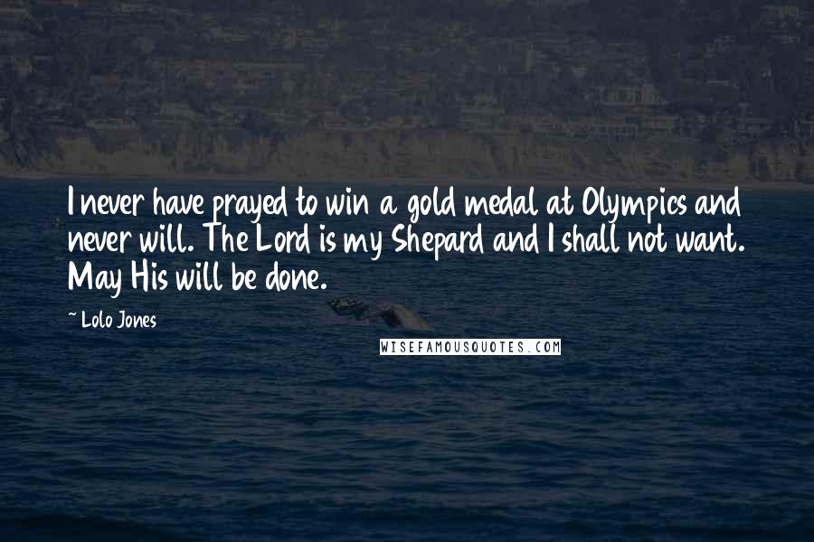 Lolo Jones Quotes: I never have prayed to win a gold medal at Olympics and never will. The Lord is my Shepard and I shall not want. May His will be done.