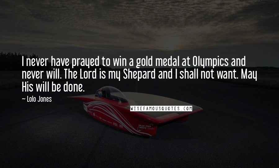 Lolo Jones Quotes: I never have prayed to win a gold medal at Olympics and never will. The Lord is my Shepard and I shall not want. May His will be done.