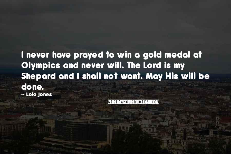 Lolo Jones Quotes: I never have prayed to win a gold medal at Olympics and never will. The Lord is my Shepard and I shall not want. May His will be done.
