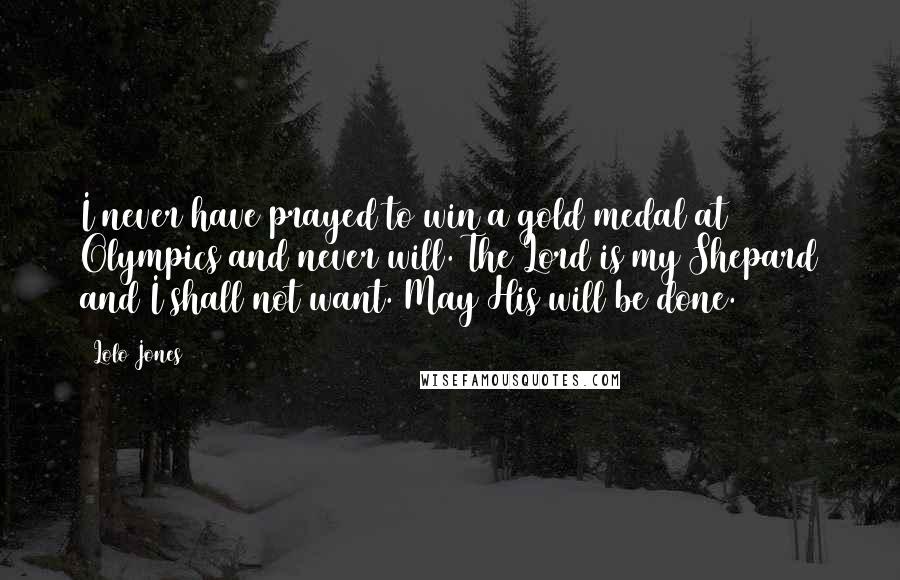 Lolo Jones Quotes: I never have prayed to win a gold medal at Olympics and never will. The Lord is my Shepard and I shall not want. May His will be done.