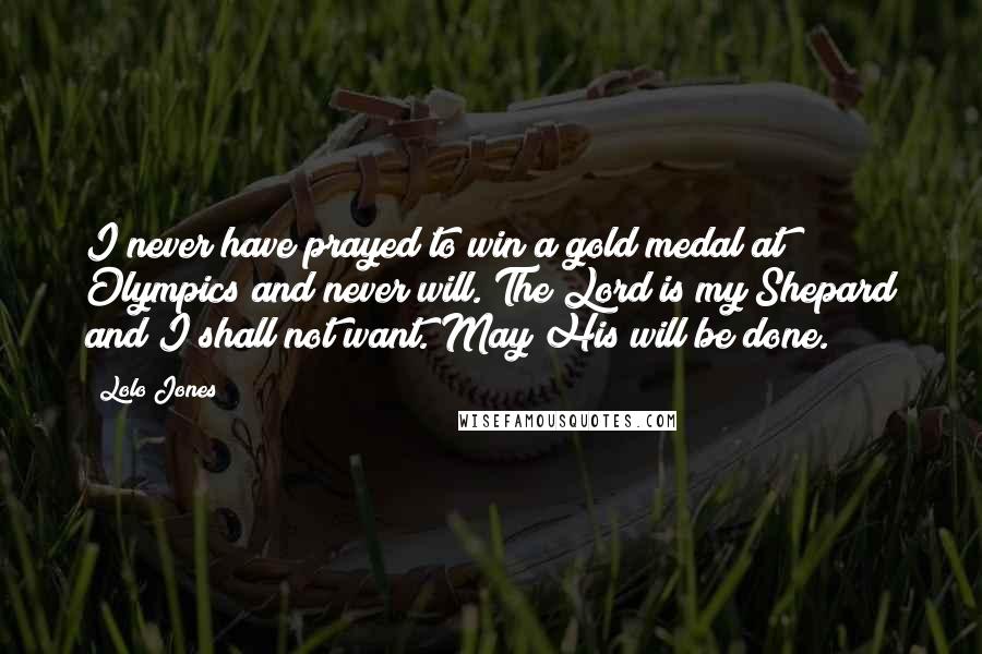 Lolo Jones Quotes: I never have prayed to win a gold medal at Olympics and never will. The Lord is my Shepard and I shall not want. May His will be done.