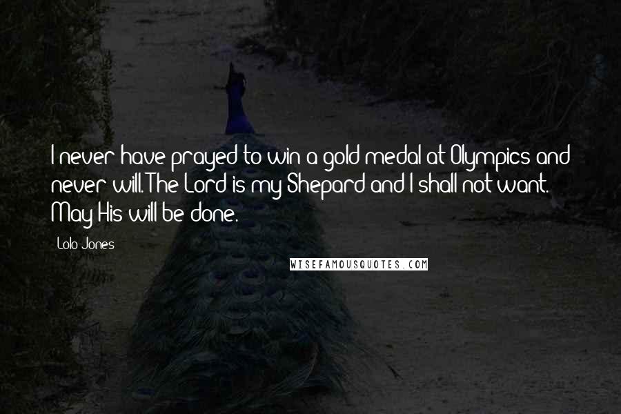 Lolo Jones Quotes: I never have prayed to win a gold medal at Olympics and never will. The Lord is my Shepard and I shall not want. May His will be done.