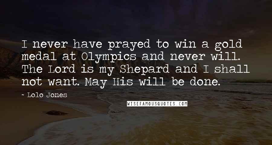 Lolo Jones Quotes: I never have prayed to win a gold medal at Olympics and never will. The Lord is my Shepard and I shall not want. May His will be done.